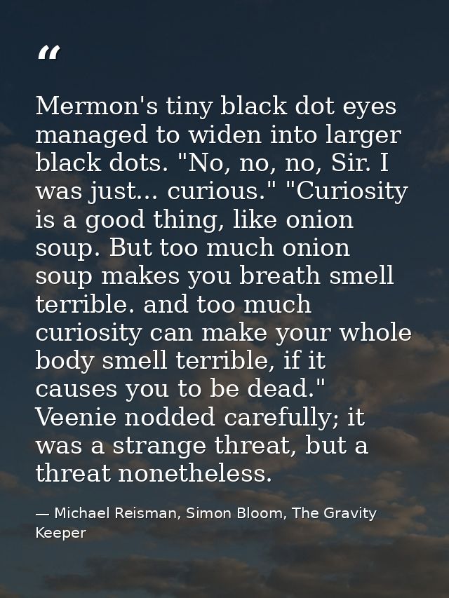 Mermon's tiny black dot eyes managed to widen into larger black dots. "No, no, no, Sir. I was just... curious." "Curiosi — Michael Reisman, Simon Bloom, The Gravity Keeper