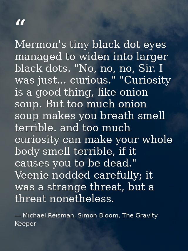 Mermon's tiny black dot eyes managed to widen into larger black dots. "No, no, no, Sir. I was just... curious." "Curiosi — Michael Reisman, Simon Bloom, The Gravity Keeper
