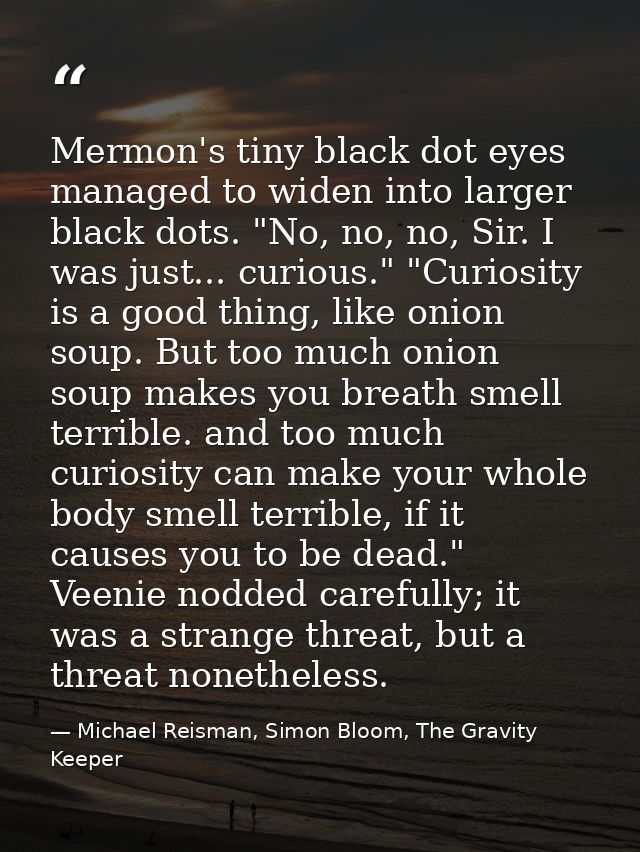 Mermon's tiny black dot eyes managed to widen into larger black dots. "No, no, no, Sir. I was just... curious." "Curiosi — Michael Reisman, Simon Bloom, The Gravity Keeper