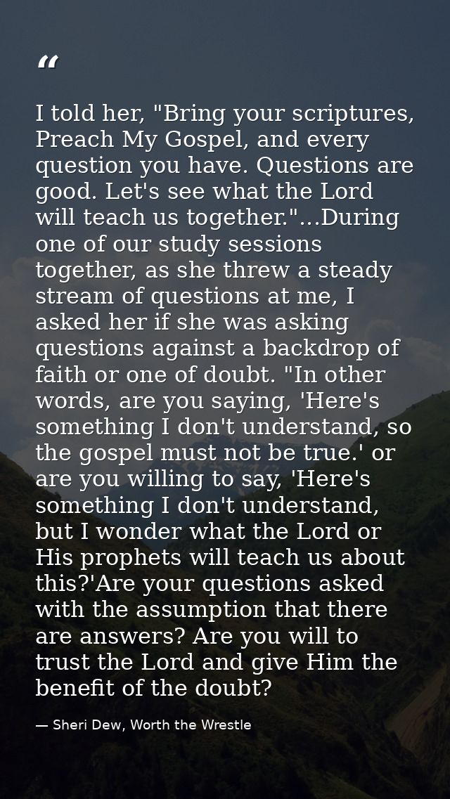 I told her, "Bring your scriptures, Preach My Gospel, and every question you have. Questions are good. Let's see what th — Sheri Dew, Worth the Wrestle