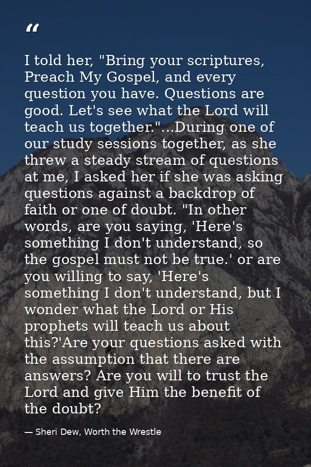 I told her, "Bring your scriptures, Preach My Gospel, and every question you have. Questions are good. Let's see what th — Sheri Dew, Worth the Wrestle
