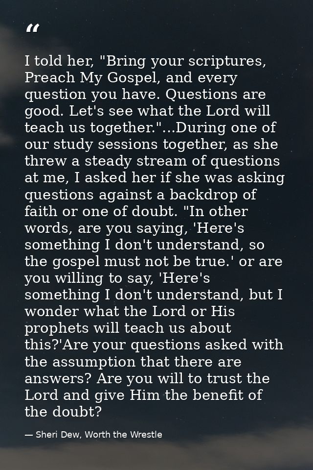 I told her, "Bring your scriptures, Preach My Gospel, and every question you have. Questions are good. Let's see what th — Sheri Dew, Worth the Wrestle