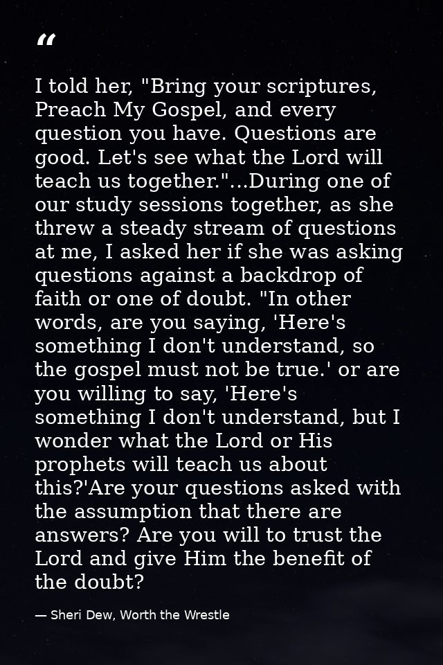 I told her, "Bring your scriptures, Preach My Gospel, and every question you have. Questions are good. Let's see what th — Sheri Dew, Worth the Wrestle