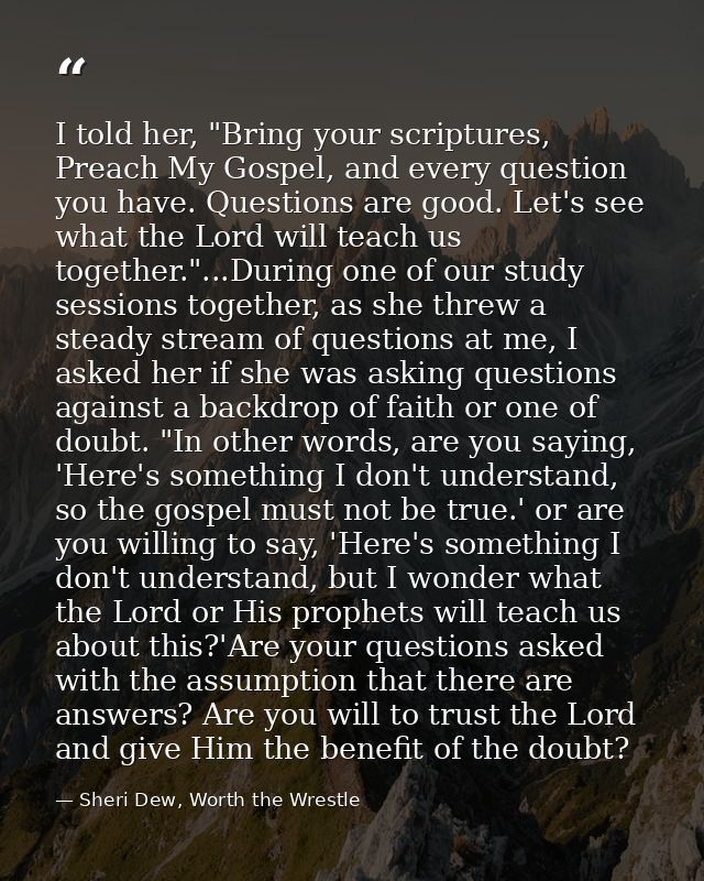 I told her, "Bring your scriptures, Preach My Gospel, and every question you have. Questions are good. Let's see what th — Sheri Dew, Worth the Wrestle