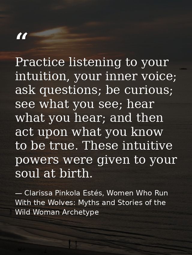 Practice listening to your intuition, your inner voice; ask questions; be curious; see what you see; hear what you hear; — Clarissa Pinkola Estés, Women Who Run With the Wolves: Myths and Stories of the Wild Woman Archetype