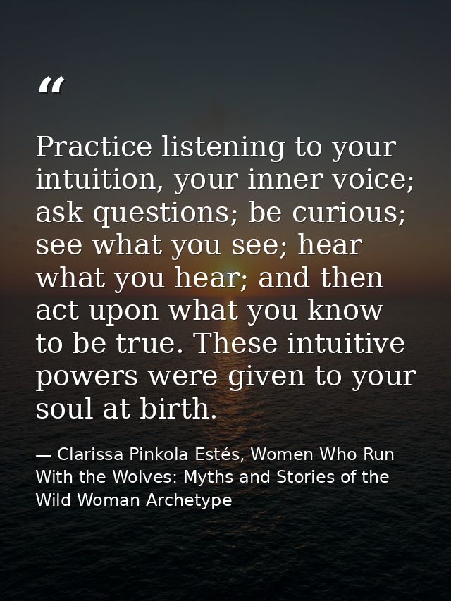 Practice listening to your intuition, your inner voice; ask questions; be curious; see what you see; hear what you hear; — Clarissa Pinkola Estés, Women Who Run With the Wolves: Myths and Stories of the Wild Woman Archetype