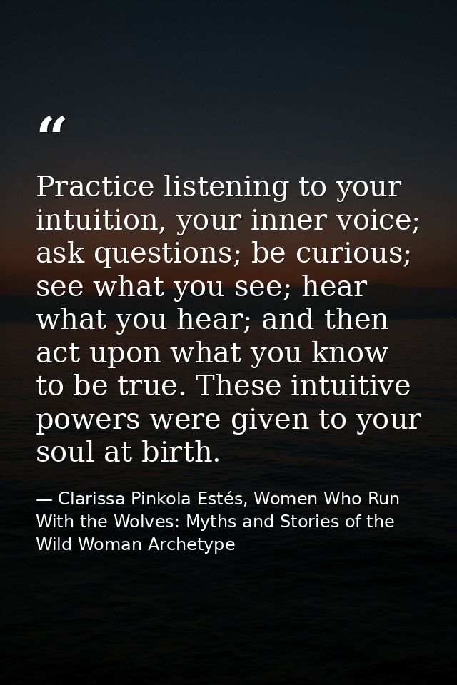 Practice listening to your intuition, your inner voice; ask questions; be curious; see what you see; hear what you hear; — Clarissa Pinkola Estés, Women Who Run With the Wolves: Myths and Stories of the Wild Woman Archetype