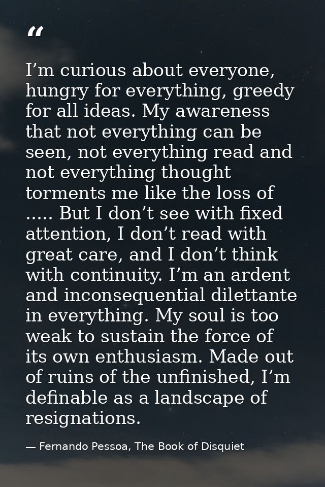I’m curious about everyone, hungry for everything, greedy for all ideas. My awareness that not everything can be seen, n — Fernando Pessoa, The Book of Disquiet