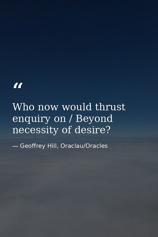 Who now would thrust enquiry on / Beyond necessity of desire? — Geoffrey Hill, Oraclau/Oracles