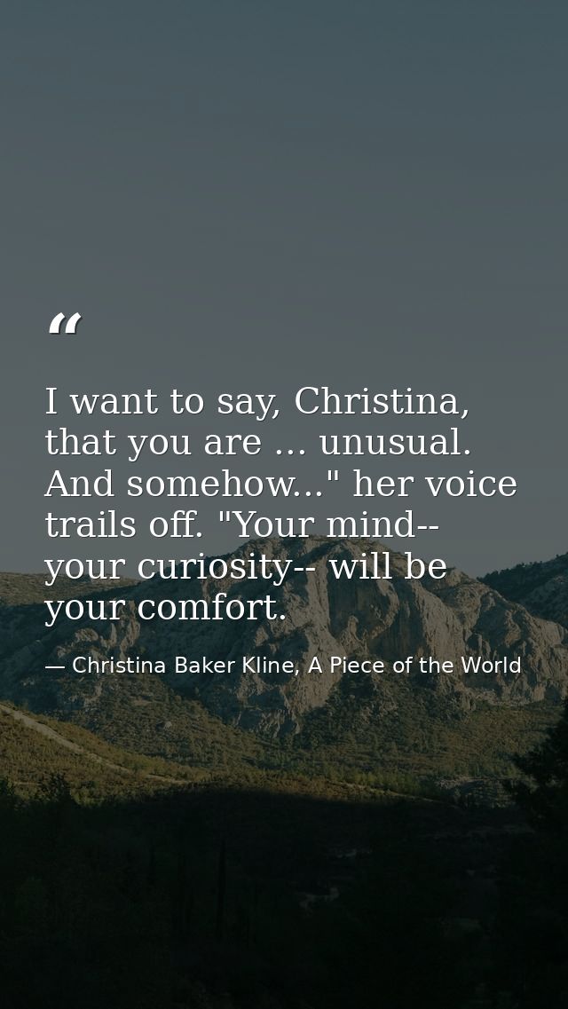 I want to say, Christina, that you are ... unusual. And somehow..." her voice trails off. "Your mind-- your curiosity--  — Christina Baker Kline, A Piece of the World