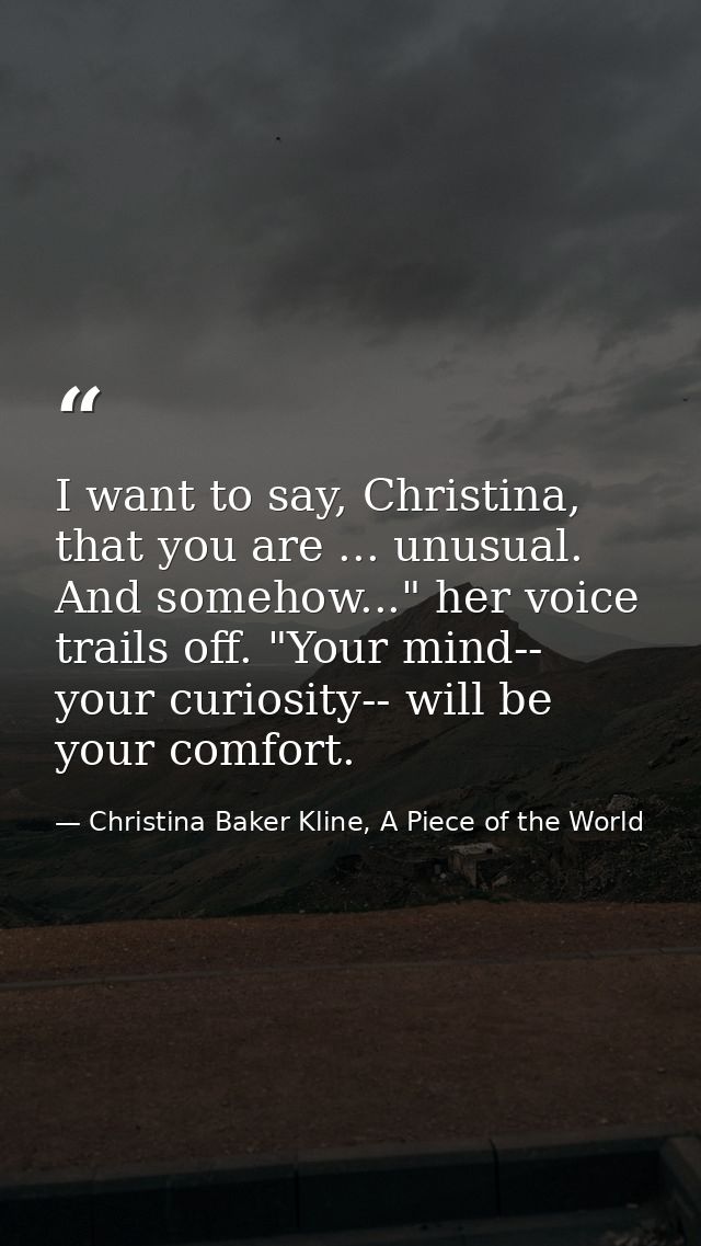 I want to say, Christina, that you are ... unusual. And somehow..." her voice trails off. "Your mind-- your curiosity--  — Christina Baker Kline, A Piece of the World