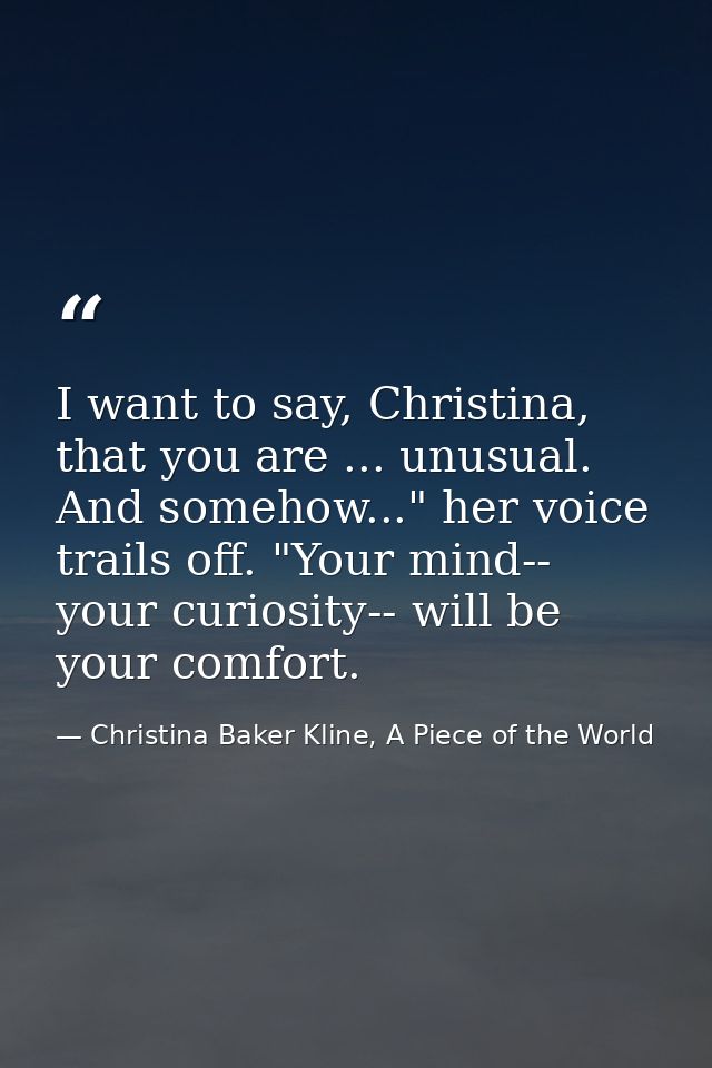 I want to say, Christina, that you are ... unusual. And somehow..." her voice trails off. "Your mind-- your curiosity--  — Christina Baker Kline, A Piece of the World
