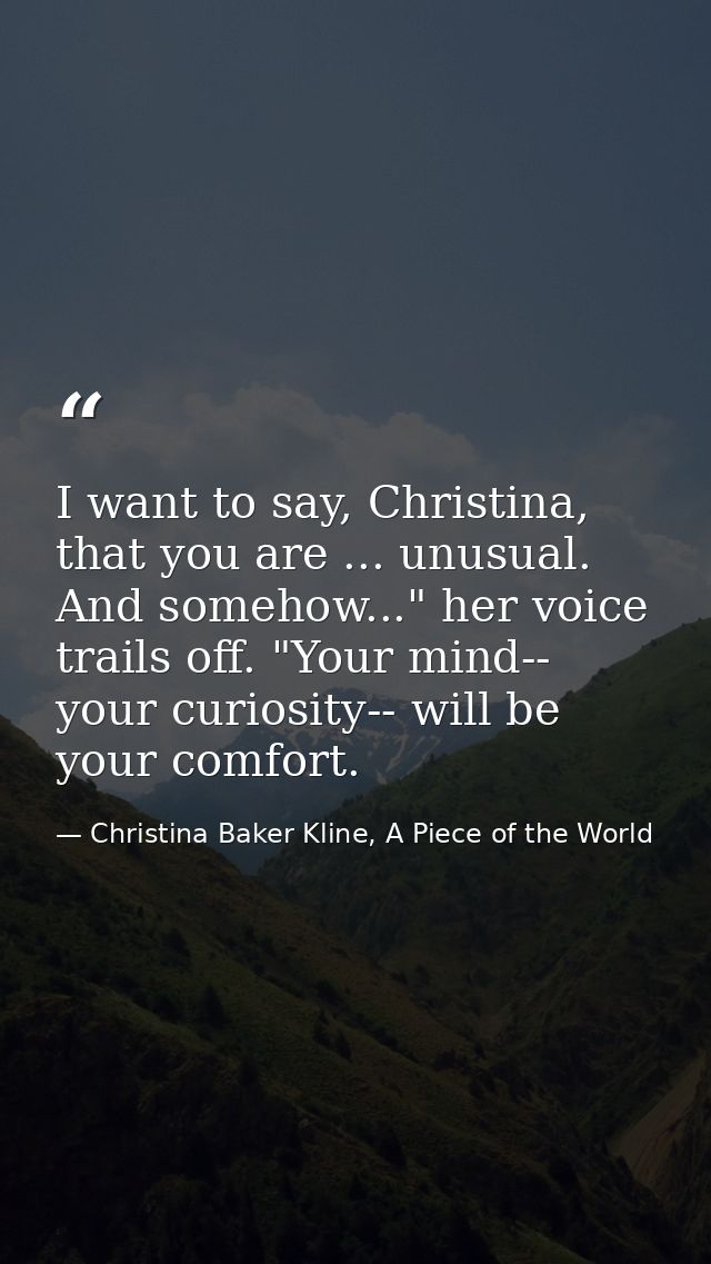 I want to say, Christina, that you are ... unusual. And somehow..." her voice trails off. "Your mind-- your curiosity--  — Christina Baker Kline, A Piece of the World