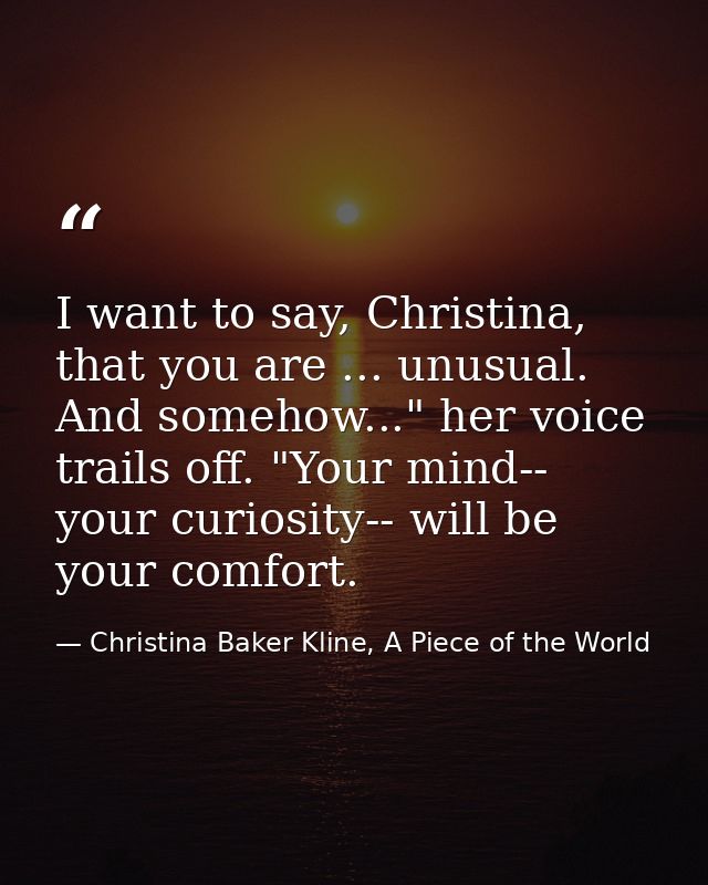 I want to say, Christina, that you are ... unusual. And somehow..." her voice trails off. "Your mind-- your curiosity--  — Christina Baker Kline, A Piece of the World
