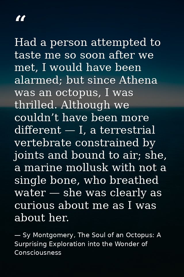 Had a person attempted to taste me so soon after we met, I would have been alarmed; but since Athena was an octopus, I w — Sy Montgomery, The Soul of an Octopus: A Surprising Exploration into the Wonder of Consciousness