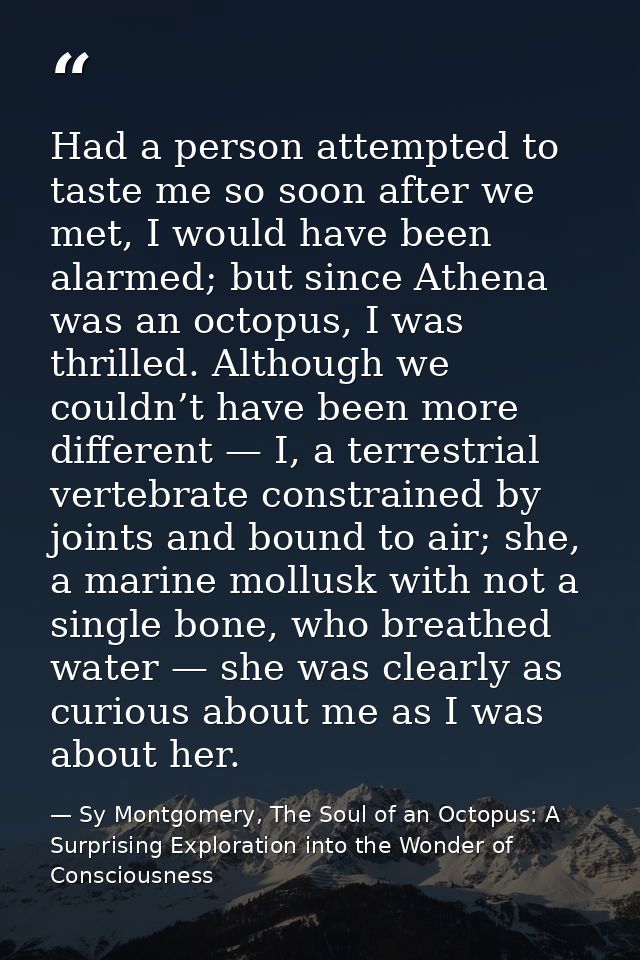 Had a person attempted to taste me so soon after we met, I would have been alarmed; but since Athena was an octopus, I w — Sy Montgomery, The Soul of an Octopus: A Surprising Exploration into the Wonder of Consciousness