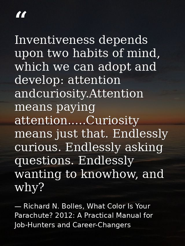 Inventiveness depends upon two habits of mind, which we can adopt and develop: attention andcuriosity.Attention means pa — Richard N. Bolles, What Color Is Your Parachute? 2012: A Practical Manual for Job-Hunters and Career-Changers