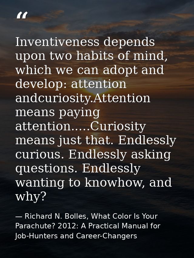 Inventiveness depends upon two habits of mind, which we can adopt and develop: attention andcuriosity.Attention means pa — Richard N. Bolles, What Color Is Your Parachute? 2012: A Practical Manual for Job-Hunters and Career-Changers