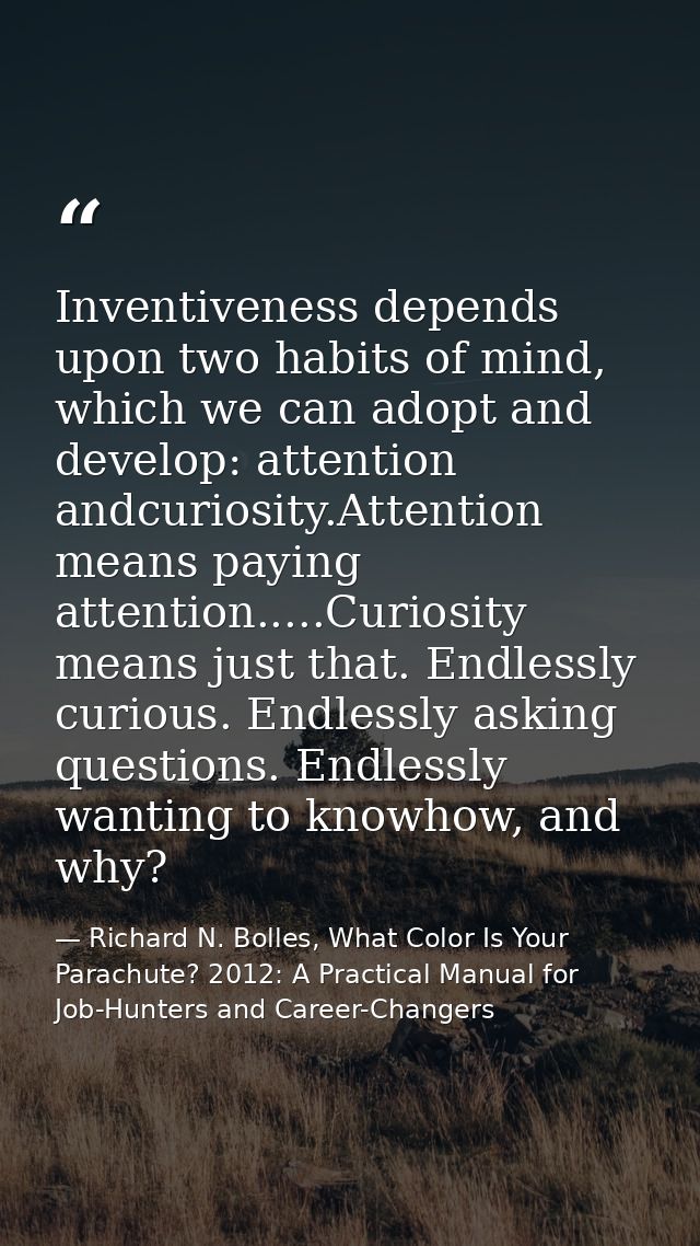 Inventiveness depends upon two habits of mind, which we can adopt and develop: attention andcuriosity.Attention means pa — Richard N. Bolles, What Color Is Your Parachute? 2012: A Practical Manual for Job-Hunters and Career-Changers