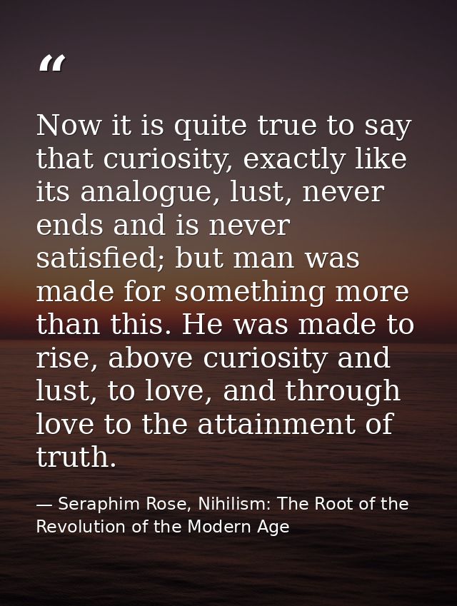 Now it is quite true to say that curiosity, exactly like its analogue, lust, never ends and is never satisfied; but man  — Seraphim Rose, Nihilism: The Root of the Revolution of the Modern Age