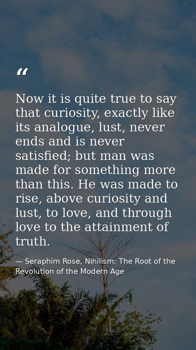 Now it is quite true to say that curiosity, exactly like its analogue, lust, never ends and is never satisfied; but man  — Seraphim Rose, Nihilism: The Root of the Revolution of the Modern Age