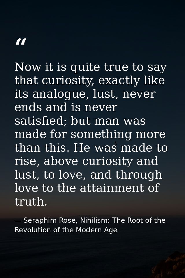 Now it is quite true to say that curiosity, exactly like its analogue, lust, never ends and is never satisfied; but man  — Seraphim Rose, Nihilism: The Root of the Revolution of the Modern Age