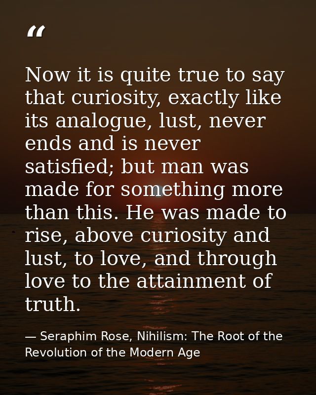 Now it is quite true to say that curiosity, exactly like its analogue, lust, never ends and is never satisfied; but man  — Seraphim Rose, Nihilism: The Root of the Revolution of the Modern Age