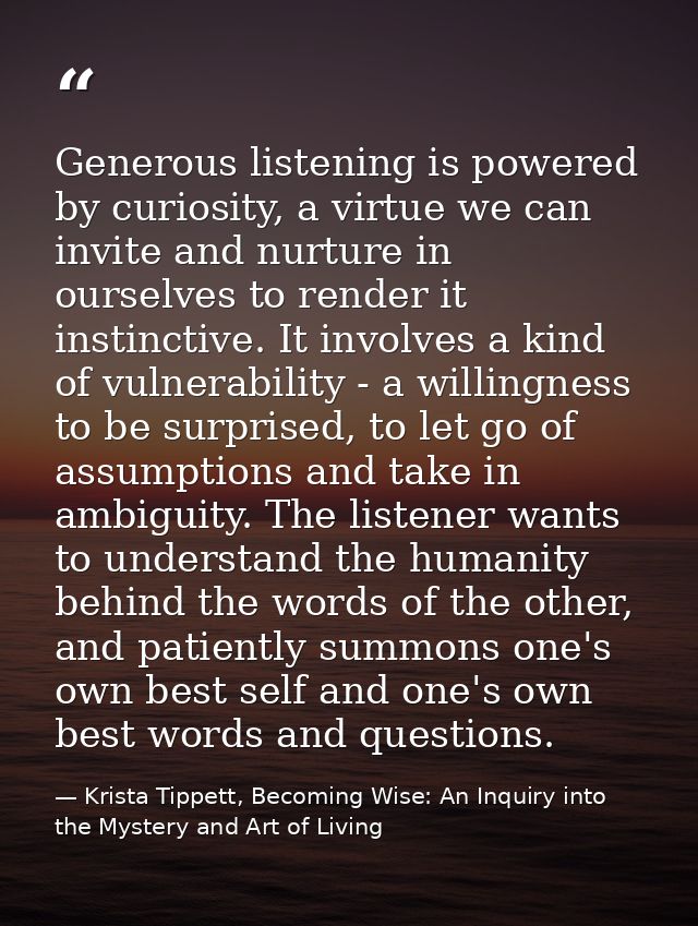 Generous listening is powered by curiosity, a virtue we can invite and nurture in ourselves to render it instinctive. It — Krista Tippett, Becoming Wise: An Inquiry into the Mystery and Art of Living