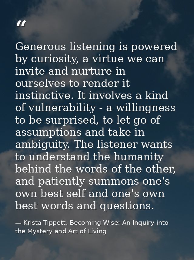 Generous listening is powered by curiosity, a virtue we can invite and nurture in ourselves to render it instinctive. It — Krista Tippett, Becoming Wise: An Inquiry into the Mystery and Art of Living