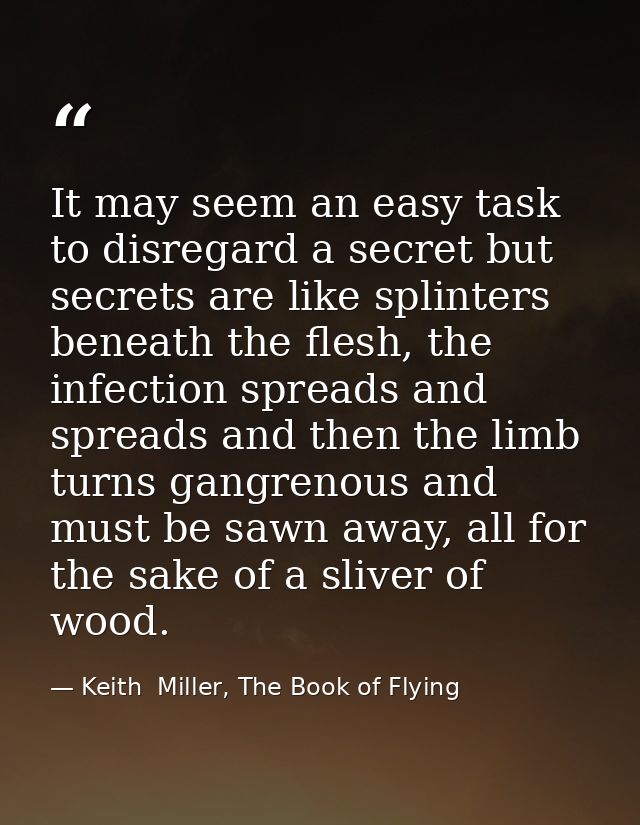It may seem an easy task to disregard a secret but secrets are like splinters beneath the flesh, the infection spreads a — Keith  Miller, The Book of Flying