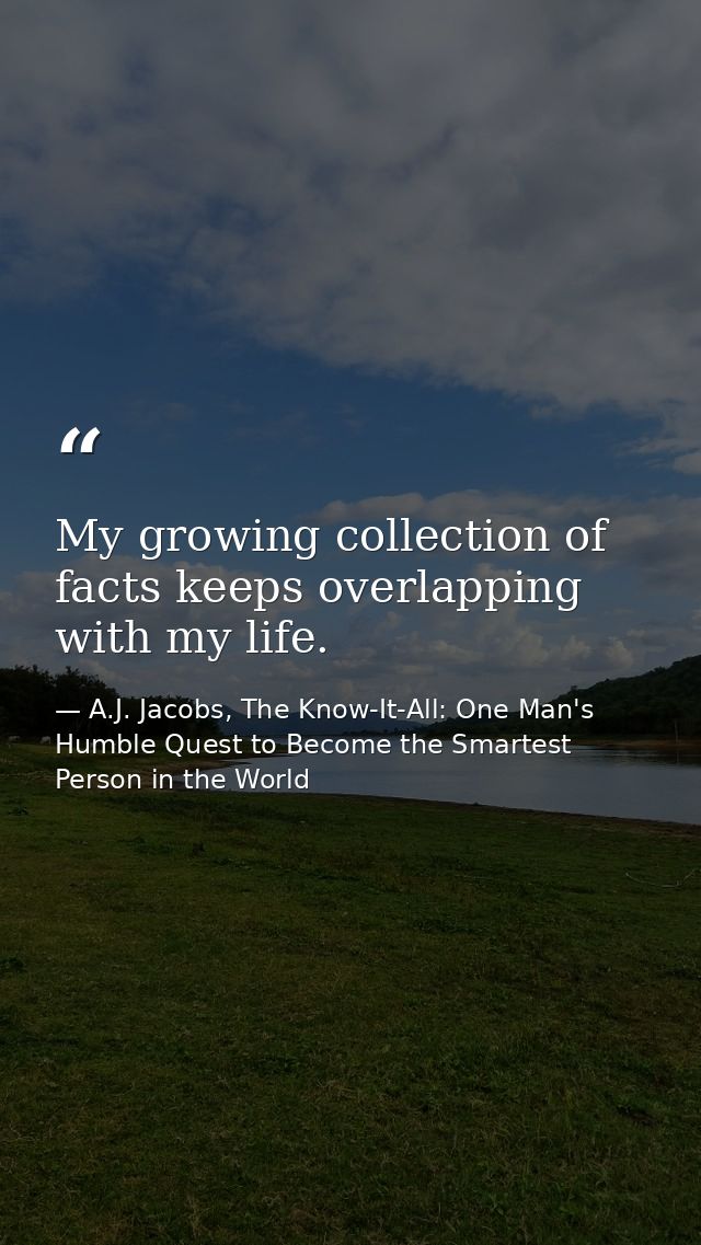 My growing collection of facts keeps overlapping with my life. — A.J. Jacobs, The Know-It-All: One Man's Humble Quest to Become the Smartest Person in the World
