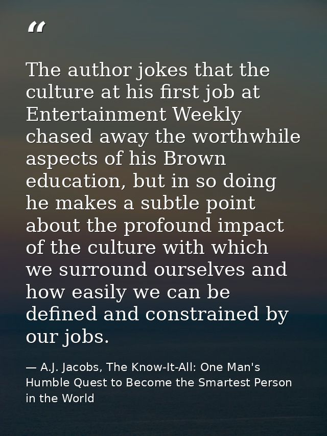 The author jokes that the culture at his first job at Entertainment Weekly chased away the worthwhile aspects of his Bro — A.J. Jacobs, The Know-It-All: One Man's Humble Quest to Become the Smartest Person in the World