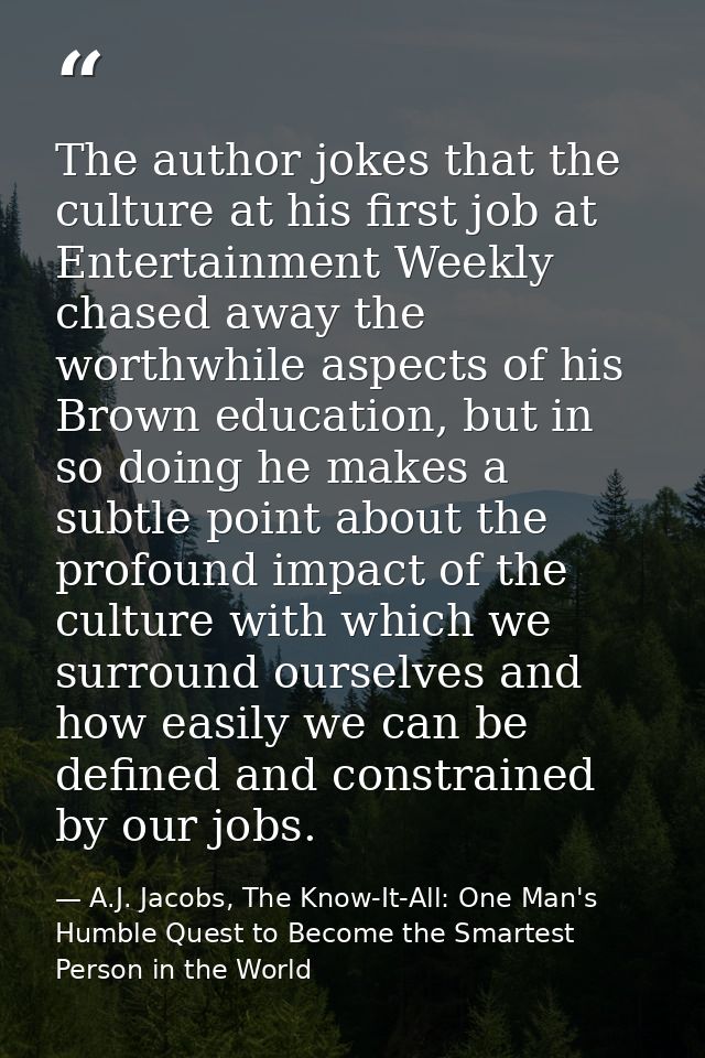 The author jokes that the culture at his first job at Entertainment Weekly chased away the worthwhile aspects of his Bro — A.J. Jacobs, The Know-It-All: One Man's Humble Quest to Become the Smartest Person in the World