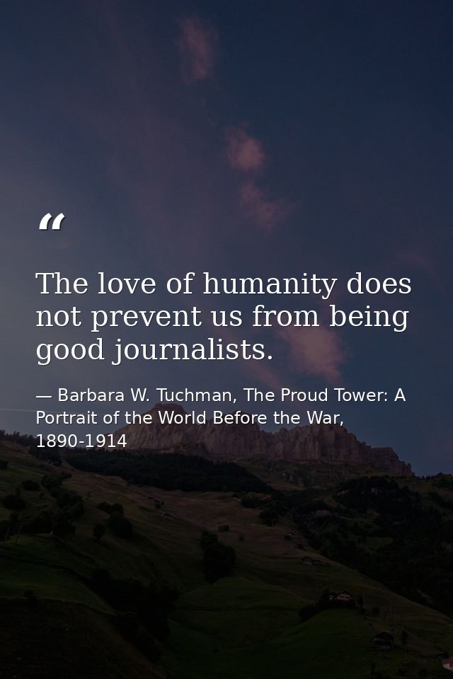 The love of humanity does not prevent us from being good journalists. — Barbara W. Tuchman, The Proud Tower: A Portrait of the World Before the War, 1890-1914