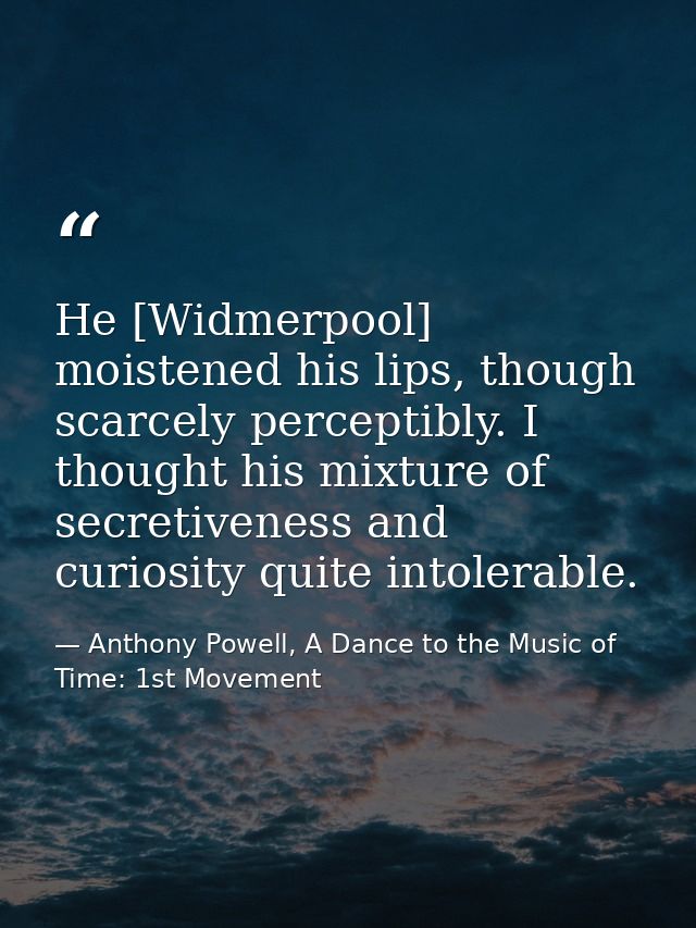 He [Widmerpool] moistened his lips, though scarcely perceptibly. I thought his mixture of secretiveness and curiosity qu — Anthony Powell, A Dance to the Music of Time: 1st Movement