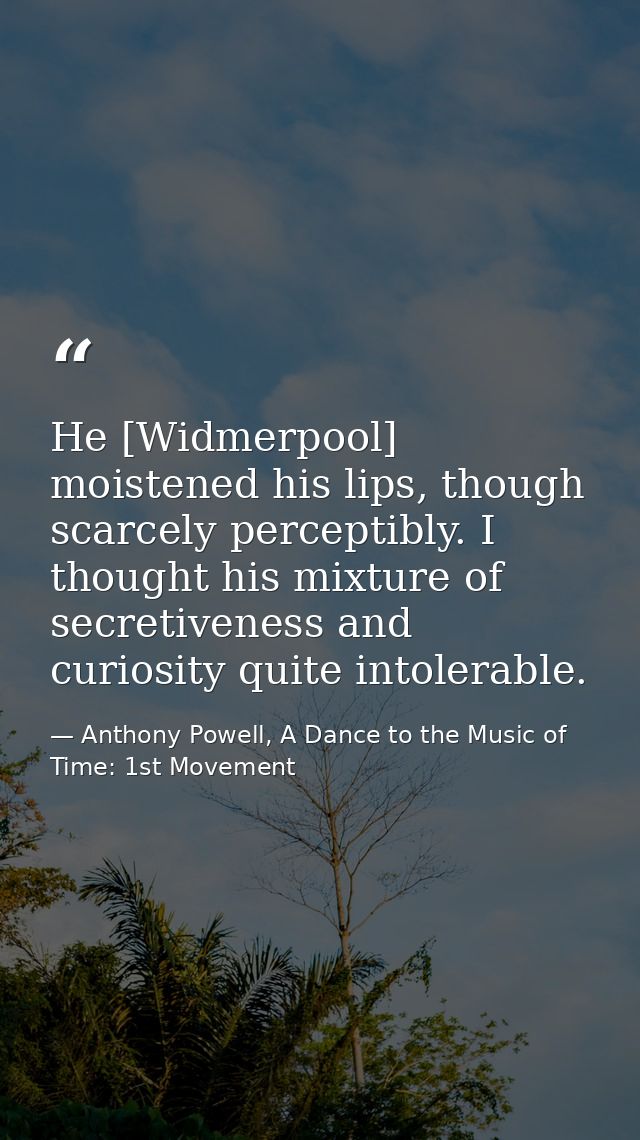 He [Widmerpool] moistened his lips, though scarcely perceptibly. I thought his mixture of secretiveness and curiosity qu — Anthony Powell, A Dance to the Music of Time: 1st Movement