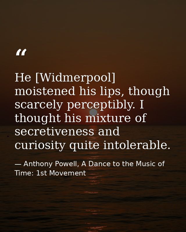 He [Widmerpool] moistened his lips, though scarcely perceptibly. I thought his mixture of secretiveness and curiosity qu — Anthony Powell, A Dance to the Music of Time: 1st Movement