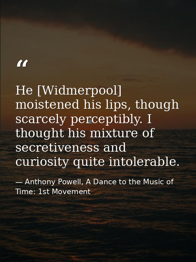 He [Widmerpool] moistened his lips, though scarcely perceptibly. I thought his mixture of secretiveness and curiosity qu — Anthony Powell, A Dance to the Music of Time: 1st Movement