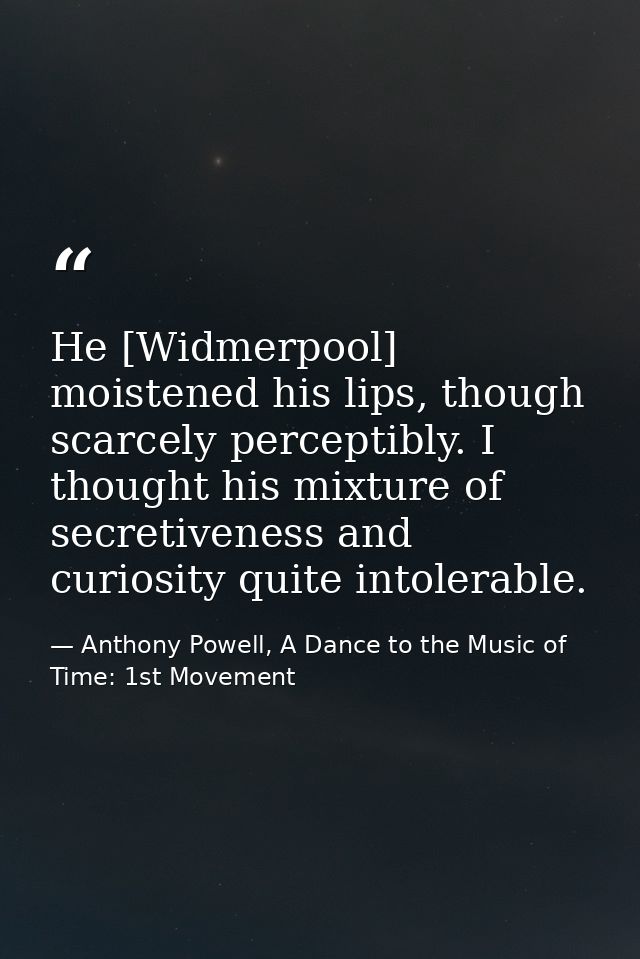 He [Widmerpool] moistened his lips, though scarcely perceptibly. I thought his mixture of secretiveness and curiosity qu — Anthony Powell, A Dance to the Music of Time: 1st Movement