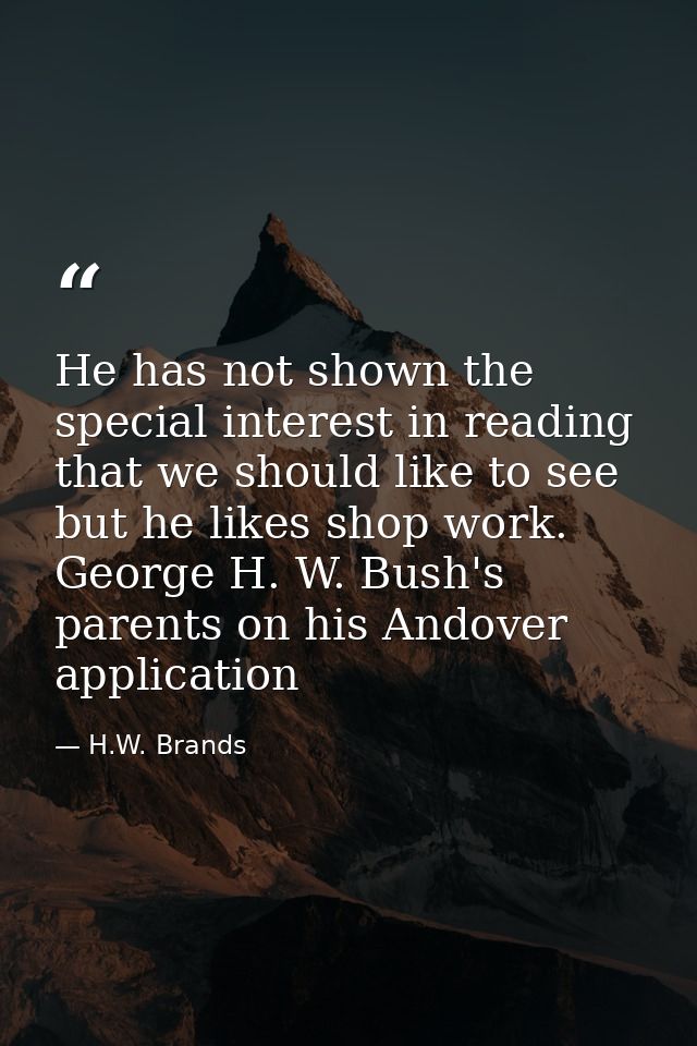 He has not shown the special interest in reading that we should like to see but he likes shop work. George H. W. Bush's  — H.W. Brands