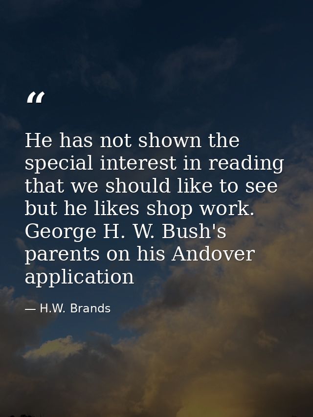 He has not shown the special interest in reading that we should like to see but he likes shop work. George H. W. Bush's  — H.W. Brands