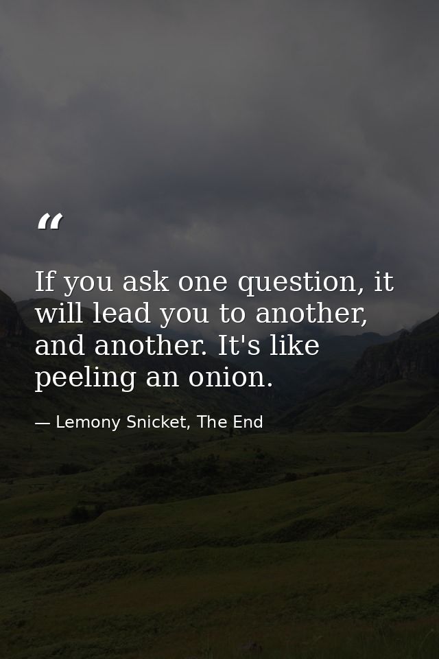 If you ask one question, it will lead you to another, and another. It's like peeling an onion. — Lemony Snicket, The End