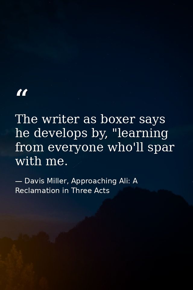 The writer as boxer says he develops by, "learning from everyone who'll spar with me. — Davis Miller, Approaching Ali: A Reclamation in Three Acts