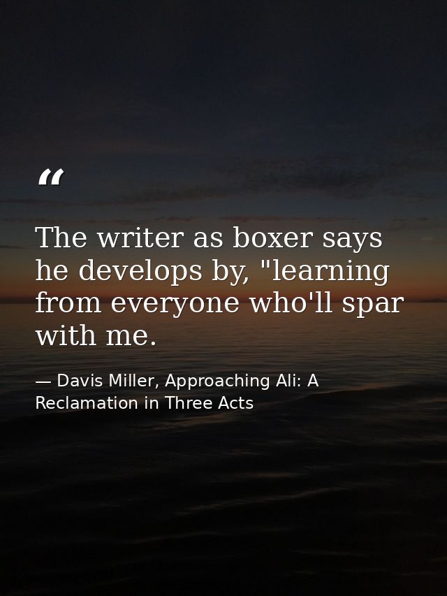 The writer as boxer says he develops by, "learning from everyone who'll spar with me. — Davis Miller, Approaching Ali: A Reclamation in Three Acts