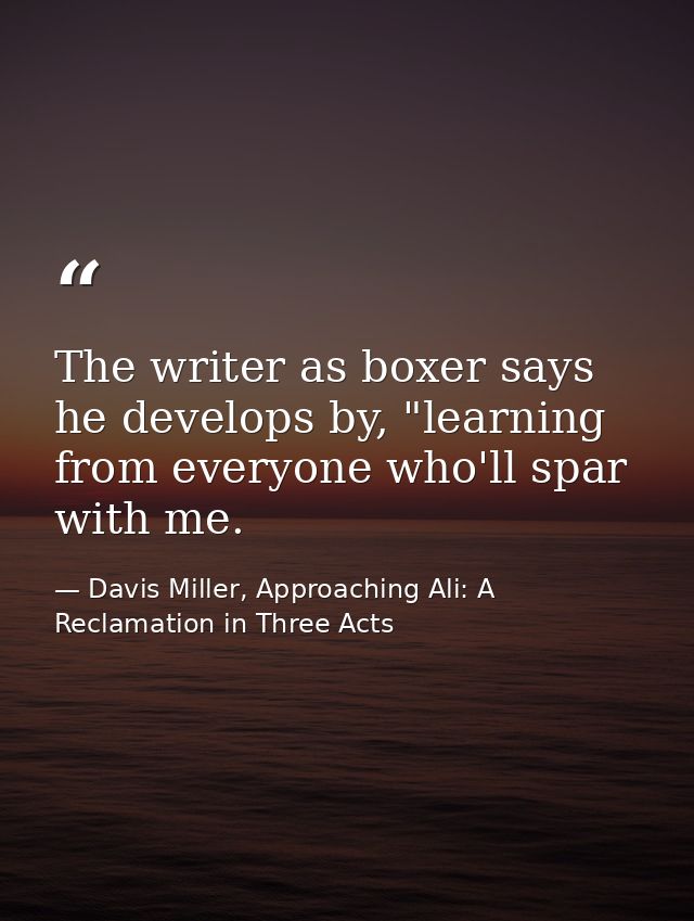 The writer as boxer says he develops by, "learning from everyone who'll spar with me. — Davis Miller, Approaching Ali: A Reclamation in Three Acts