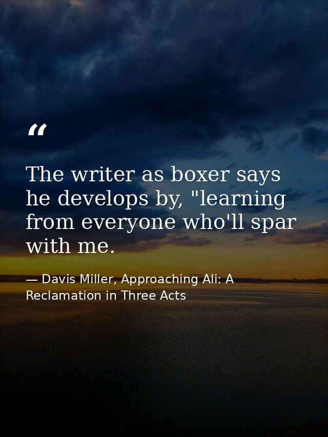 The writer as boxer says he develops by, "learning from everyone who'll spar with me. — Davis Miller, Approaching Ali: A Reclamation in Three Acts