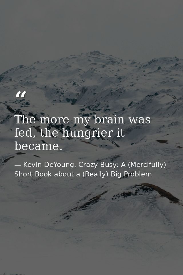 The more my brain was fed, the hungrier it became. — Kevin DeYoung, Crazy Busy: A (Mercifully) Short Book about a (Really) Big Problem