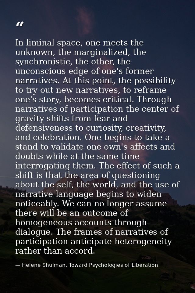 In liminal space, one meets the unknown, the marginalized, the synchronistic, the other, the unconscious edge of one's f — Helene Shulman, Toward Psychologies of Liberation
