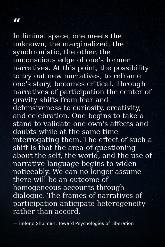 In liminal space, one meets the unknown, the marginalized, the synchronistic, the other, the unconscious edge of one's f — Helene Shulman, Toward Psychologies of Liberation