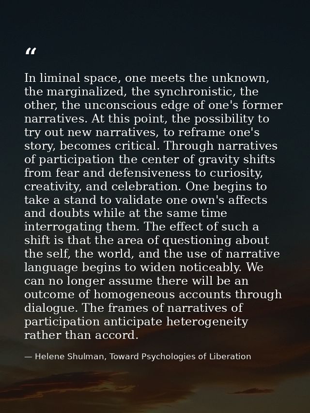 In liminal space, one meets the unknown, the marginalized, the synchronistic, the other, the unconscious edge of one's f — Helene Shulman, Toward Psychologies of Liberation